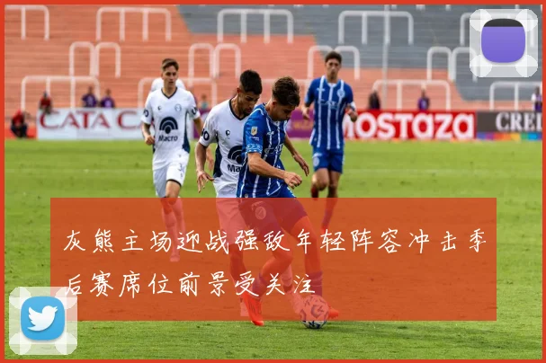 灰熊主场迎战强敌年轻阵容冲击季后赛席位前景受关注