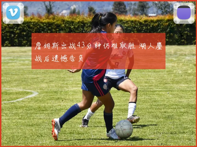 詹姆斯出战43分钟仍难取胜 湖人鏖战后遗憾告负