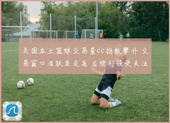 美国本土篮球交易量cc指数攀升 交易窗口活跃度走高 后续补强受关注