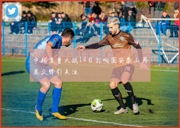 中超京鲁大战14日打响国安泰山再度交锋引关注