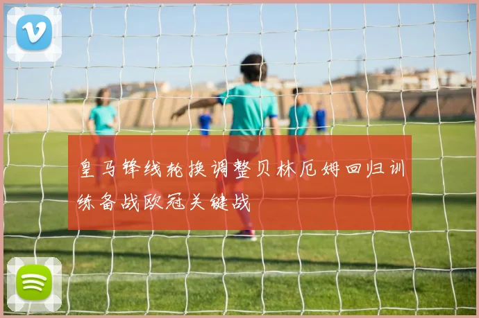 皇马锋线轮换调整贝林厄姆回归训练备战欧冠关键战