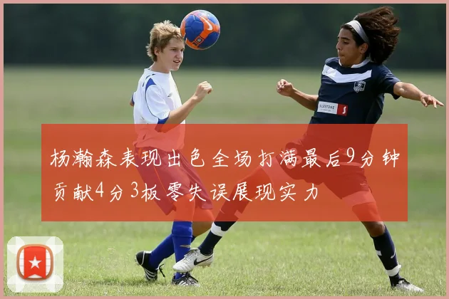 杨瀚森表现出色全场打满最后9分钟贡献4分3板零失误展现实力