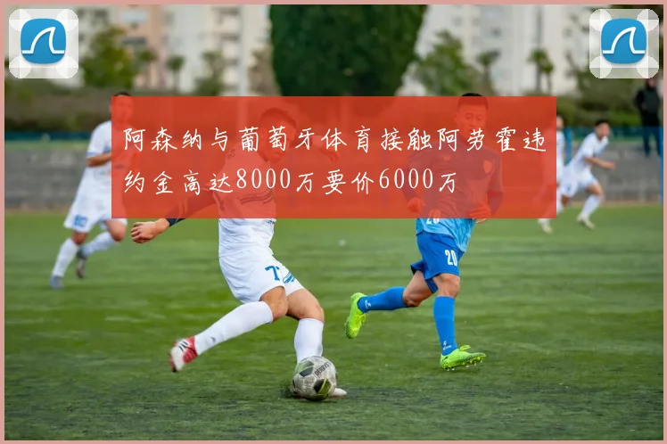 阿森纳与葡萄牙体育接触阿劳霍违约金高达8000万要价6000万