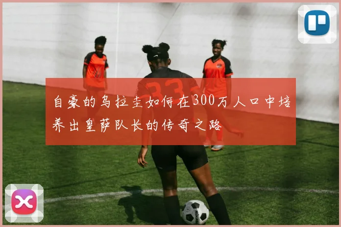 自豪的乌拉圭如何在300万人口中培养出皇萨队长的传奇之路