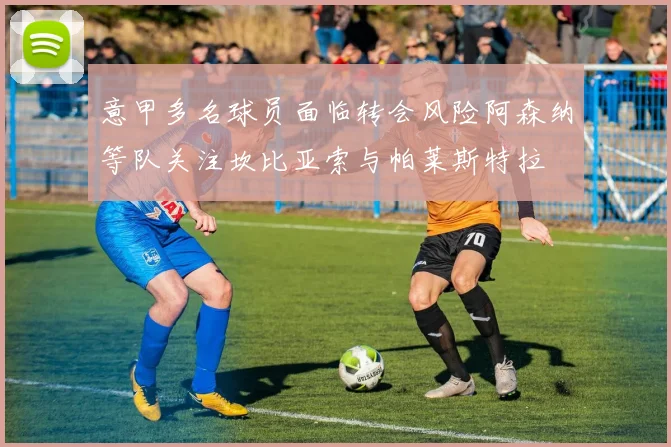 意甲多名球员面临转会风险阿森纳等队关注坎比亚索与帕莱斯特拉
