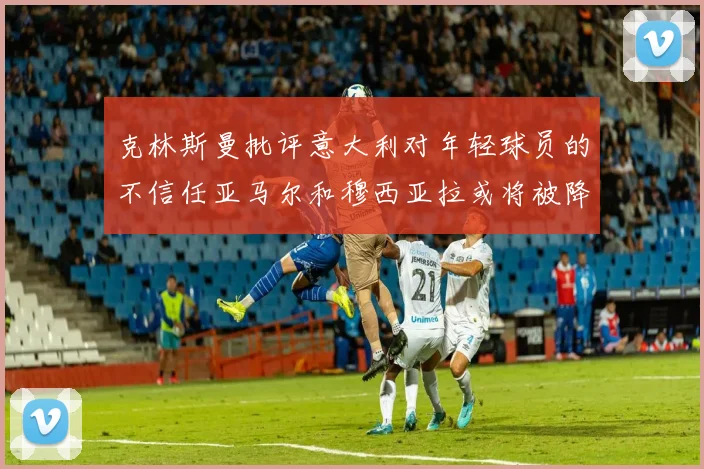 克林斯曼批评意大利对年轻球员的不信任亚马尔和穆西亚拉或将被降级至意乙
