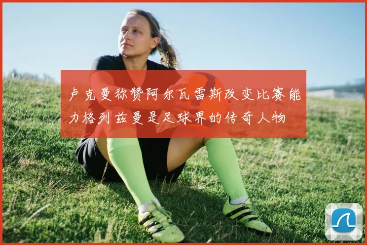 卢克曼称赞阿尔瓦雷斯改变比赛能力格列兹曼是足球界的传奇人物
