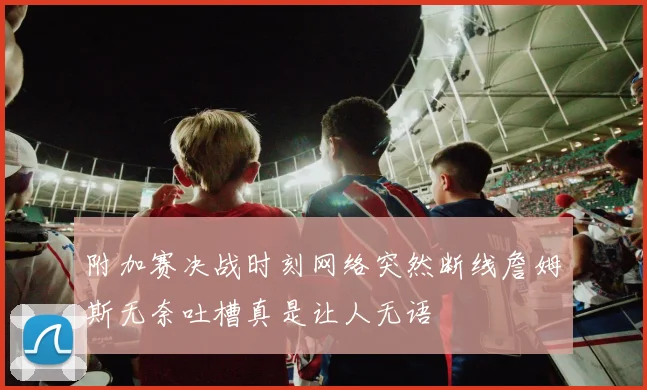附加赛决战时刻网络突然断线詹姆斯无奈吐槽真是让人无语