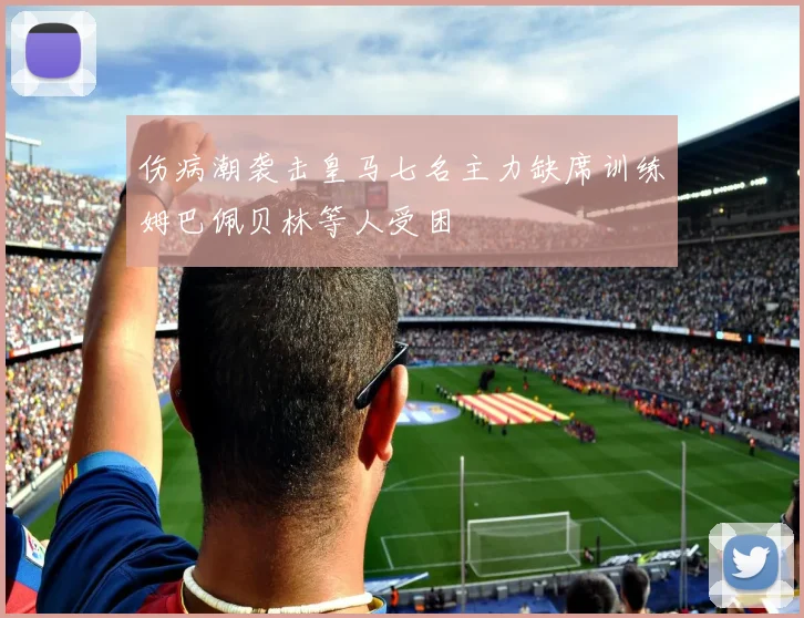 伤病潮袭击皇马七名主力缺席训练姆巴佩贝林等人受困